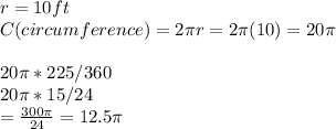 r = 10 ft\\C (circumference) = 2\pi r = 2\pi (10) = 20\pi \\\\20\pi * 225/360\\20\pi * 15/24\\= \frac{300\pi}{24} = 12.5\pi \\
