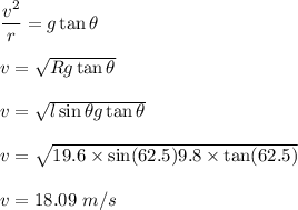 \dfrac{v^2}{r}=g\tan\theta\\\\v=\sqrt{Rg\tan\theta} \\\\v=\sqrt{l\sin\theta g\tan\theta}\\\\v=\sqrt{19.6\times \sin(62.5)9.8\times \tan(62.5)}\\\\v=18.09\ m/s
