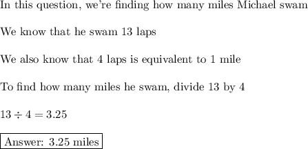 \text{In this question, we're finding how many miles Michael swam}\\\\\text{We know that he swam 13 laps}\\\\\text{We also know that 4 laps is equivalent to 1 mile}\\\\\text{To find how many miles he swam, divide 13 by 4}\\\\13\div4=3.25\\\\\boxed{\text{ 3.25 miles}}