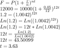 F=P(1+\frac{r}{n})^{nt}\\12000=10000(1+\frac{0.05}{12})^{12t}\\1.2=(1.0042)^{12t}\\Ln(1.2)=Ln((1.0042)^{12t})\\Ln(1.2)=12t*Ln(1.0042)\\12t=\frac{Ln(1.2)}{Ln(1.0042)}\\12t=43.50099\\t=3.63