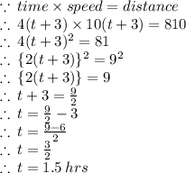 \because \: time \times speed  = distance \\  \therefore \: 4(t + 3) \times 10(t + 3) = 810 \\ \therefore \: 4(t + 3)^{2} = 81 \\ \therefore \:  \{2(t + 3) \}^{2} =  {9}^{2}  \\  \therefore \:  \{2(t + 3) \} =  {9}   \\  \therefore \: t + 3 =  \frac{9}{2}  \\ \therefore \: t  =  \frac{9}{2}  - 3 \\  \therefore \: t  =  \frac{9 - 6}{2}  \\  \therefore \: t  =  \frac{3}{2}  \\ \therefore \: t  =  1.5 \: hrs  \\