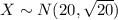 X \sim N(20,\sqrt{20})