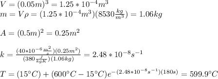 V=(0.05m)^3=1.25*10^{-4}m^3\\m=V\rho=(1.25*10^{-4}m^3)(8530\frac{kg}{m^3})=1.06kg\\\\A=(0.5m)^2=0.25m^2\\\\k=\frac{(40*10^{-6}\frac{m^2}{s})(0.25m^2)}{(380\frac{J}{kgK})(1.06kg)}=2.48*10^{-8}s^{-1}\\\\T=(15\°C)+(600\°C-15\°C)e^{-(2.48*10^{-8}s^{-1})(180s)}=599.9\°C