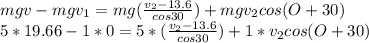 mgv-mgv_{1} =mg(\frac{v_{2}-13.6 }{cos30} )+mgv_{2} cos(O+30)\\5*19.66-1*0=5*(\frac{v_{2}-13.6 }{cos30} )+1*v_{2} cos(O+30)