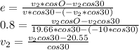 e=\frac{v_{2}*cosO-v_{2}cos30  }{v*cos30-(-v_{2}*cos30) } \\0.8=\frac{v_{2}cosO-v_{2}cos30 }{19.66*cos30-(-10*cos30)} \\v_{2} =\frac{v_{2}cos30-20.55}{cos30}