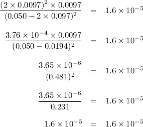 \begin{array}{rcl}\dfrac{(2\times 0.0097)^{2} \times 0.0097}{(0.050 - 2 \times0.097)^{2}} & = & 1.6 \times 10^{-5}\\\\\dfrac{3.76 \times 10^{-4} \times 0.0097}{(0.050 - 0.0194)^{2}} & = & 1.6 \times 10^{-5}\\\\\dfrac{3.65 \times 10^{-6}}{(0.481)^{2}} & = & 1.6 \times 10^{-5}\\\\\dfrac{3.65 \times 10^{-6}}{0.231} & = & 1.6 \times 10^{-5}\\\\1.6\times 10^{-5} & = & 1.6 \times 10^{-5}\\\end{array}