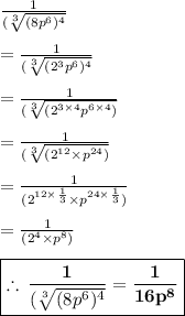 \frac{1}{(\sqrt[3]{(8p^{6})^{4} } } \\  \\  = \frac{1}{(\sqrt[3]{ ({2}^{3} p^{6})^{4} } } \\  \\  = \frac{1}{(\sqrt[3]{ ({2}^{3 \times 4} p^{6 \times 4}) } }\\  \\  = \frac{1}{(\sqrt[3]{ ({2}^{12}  \times p^{24}) } } \\  \\ = \frac{1}{({ {2}^{12 \times  \frac{1}{3} }  \times p^{24 \times  \frac{1}{3} }) } } \\  \\ = \frac{1}{({ {2}^{4}  \times p^{8 }) } } \\  \\  \purple{ \boxed{ \bold{ \therefore \: \frac{1}{(\sqrt[3]{(8p^{6})^{4} } } = \frac{1}{{16 p^{8 } } }}}}