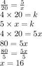 \frac{4}{20}  =  \frac{5}{x}   \\ 4 \times 20 = k \\ 5 \times x = k \\ 4 \times 20 = 5x \\ 80 = 5x \\  \frac{80}{5}  =  \frac{5x}{5}  \\ x = 16