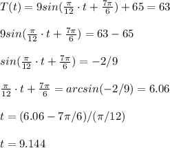T(t)=9sin(\frac{\pi}{12}\cdot t+\frac{7\pi}{6}  )+65 = 63\\\\9sin(\frac{\pi}{12}\cdot t+\frac{7\pi}{6}  ) = 63-65\\\\sin(\frac{\pi}{12}\cdot t+\frac{7\pi}{6}  ) = -2/9\\\\\frac{\pi}{12}\cdot t+\frac{7\pi}{6}=arcsin(-2/9)=6.06\\\\t=(6.06-7\pi/6)/(\pi/12)\\\\t= 9.144