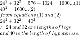{24}^{2}  +  {32}^{2}  = 576 + 1024 = 1600...(1) \\  {40}^{2}  = 1600...(2) \\ from \: equations \: (1) \: and \: (2) \\  {24}^{2}  +  {32}^{2}  = {40}^{2}  \\  \therefore \: 24 \: and \: 32 \: are \: lengths \: of \: legs \\ and \: 40 \: is \: the \: length \: of \: hypotenuse.