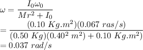 \omega = \dfrac{I_{0}\omega_{0}}{Mr^{2} + I_{0}}\\= \dfrac{(0.10~Kg.m^{2})(0.067~ras/s)}{(0.50~Kg)(0.40^{2}~m^{2}) + 0.10~Kg.m^{2})}\\= 0.037~rad/s