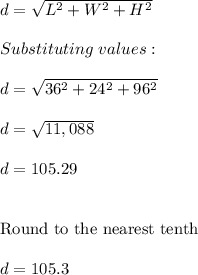 d=\sqrt{L^2+W^2+H^2} \\ \\ Substituting \ values:\\ \\ d=\sqrt{36^2+24^2+96^2} \\ \\ d=\sqrt{11,088} \\ \\ d=105.29 \\ \\ \\ \text{Round to the nearest tenth} \\ \\ d=105.3