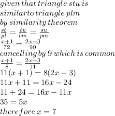 given \: that \: triangle \: stu \: is \:  \\ similarto \: triangle \: plm \\ by \: similarity \: theorem \\  \frac{st}{pl}  =  \frac{tu}{lm}  =  \frac{su}{pm}  \\  \frac{x + 1}{72}  =  \frac{2x - 3}{99}   \\ cancelling \: by \: 9 \: which \: is \: common \\  \frac{x + 1}{8}  =  \frac{2x - 3}{11}  \\ 11(x + 1) = 8(2x - 3) \\ 11x + 11 = 16x - 24 \\ 11 + 24 = 16x - 11x \\ 35 = 5x \\ therefore \: x = 7