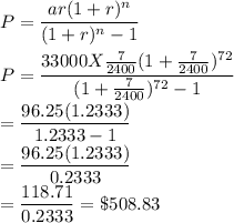 P=\dfrac{ar (1+r)^n}{(1+r)^n-1} \\\\P=\dfrac{33000 X\frac{7}{2400} (1+\frac{7}{2400} )^{72}}{(1+\frac{7}{2400})^{72}-1} \\=\dfrac{96.25 (1.2333)}{1.2333-1}\\=\dfrac{96.25 (1.2333)}{0.2333}\\=\dfrac{118.71}{0.2333}=\$508.83