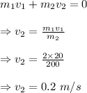 m_1v_1+m_2v_2=0\\\\\Rightarrow v_2=\frac{m_1v_1}{m_2}\\\\\Rightarrow v_2=\frac{2\times 20}{200}\\\\\Rightarrow v_2=0.2\ m/s