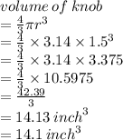 volume \: of \: knob  \\ =  \frac{4}{3} \pi {r}^{3}  \\    =  \frac{4}{3}  \times 3.14 \times  {1.5}^{3} \\  =  \frac{4}{3}  \times 3.14 \times 3.375 \\  =  \frac{4}{3}  \times 10.5975\\  =  \frac{42.39}{3}  \\  = 14.13 \:  {inch}^{3}  \\= 14.1 \:  {inch}^{3}  \\