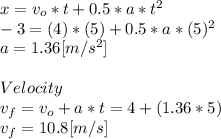 x=v_{o}*t+0.5*a*t^{2} \\-3=(4)*(5)+0.5*a*(5)^2\\a=1.36[m/s^2]\\\\Velocity\\v_{f}=v_{o}+a*t = 4+(1.36*5)\\v_{f}=10.8[m/s]