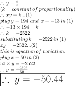 \therefore \: y =  \frac{k}{x}  \\ (k = constant \: of \: proportionality) \\   \therefore \: xy =  k...(1) \\ plug \: y = 194 \:  \: and \:  \: x =  - 13 \: in \: (1) \\ \therefore \:  - 13 \times 194=  k \\ \therefore \: k =  - 2522 \\ substituting \: k =  - 2522 \: in \: (1) \\ xy =  - 2522...(2) \\ this \: is \: equation \: of \: variation. \\ plug \: x = 50 \: in \: (2) \\ 50 \times y =  - 2522 \\  \therefore \:y =  \frac{ - 2522}{50}  \\   \huge \red{ \boxed{\therefore \:y =   - 50.44}}