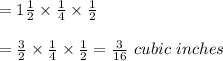 =1\frac{1}{2}\times\frac{1}{4}  \times\frac{1}{2} \\ \\ =\frac{3}{2} \times\frac{1}{4}  \times\frac{1}{2}=\frac{3}{16} \ cubic\ inches