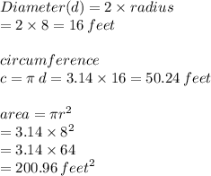 Diameter(d) = 2 \times radius \\= 2 \times 8 = 16 \: feet \\  \\ circumference \\ c = \pi \: d = 3.14 \times 16 = 50.24 \: feet \\  \\ area = \pi {r}^{2}   \\ = 3.14 \times  {8}^{2}  \\  = 3.14 \times 64 \\  = 200.96 \:  {feet}^{2}