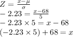 Z=\frac{x-\mu}{\sigma}\\-2.23=\frac{x-68}{5}\\-2.23 \times 5 =x-68\\(-2.23 \times 5)+68=x