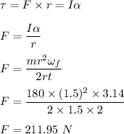 \tau=F\times r=I\alpha \\\\F=\dfrac{I\alpha}{r}\\\\F=\dfrac{mr^2\omega_f}{2rt}\\\\F=\dfrac{180\times (1.5)^2\times 3.14}{2\times 1.5\times 2}\\\\F=211.95\ N