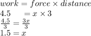work = force \times distance \\ 4.5 \:  \:  \:  \:  \:  \:  = x  \times 3 \\  \frac{4.5}{3}  =  \frac{3x}{3}  \\ 1.5 = x \\  \\