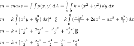 m = mass = \int \int {p(x,y)} \, dA = \int\limits^0_a \int\limits_0 {k*(x^2 + y^2)} \, dy.dx \\\\m = k\int\limits^a_0 {(x^2y + \frac{y^3}{3}) } \, dx|\limits^a^-^x_0 = k\int\limits^a_0 {(\frac{-4x^3}{3}  + 2ax^2-ax^2+\frac{a^3}{3}) } \, dx\\\\m = k* [ \frac{-x^4}{3} + \frac{2ax^3}{3} - \frac{a^2x^2}{2} +\frac{a^3x}{3}] | \limits^a_0   \\\\m = k* [ \frac{-a^4}{3} + \frac{2a^4}{3} - \frac{a^4}{2} +\frac{a^4}{3}] = \frac{ka^4}{6}