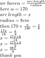 we \: have \alpha  =  \frac{arc \: length}{radius}  \\ here \:  \alpha  = 170 \\ arc \: length = x \\ radius = 8cm \\ then \: 170 \times  \frac{\pi}{180}  =  \frac{x}{8}  \\  \frac{17\pi}{18}  =  \frac{x}{8}  \\ x =  \frac{17\pi \times 8}{18}  \\ x =  \frac{17\pi \times 4}{9} \\ x =  \frac{68\pi}{9}  \\ thank \: you