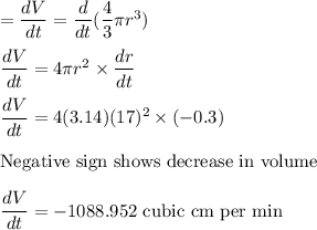 =\dfrac{dV}{dt} = \dfrac{d}{dt}(\dfrac{4}{3}\pi r^3)\\\\\dfrac{dV}{dt} = 4\pi r^2\times \dfrac{dr}{dt}\\\\\dfrac{dV}{dt} = 4(3.14)(17)^2\times (-0.3)\\\\\text{Negative sign shows decrease in volume}\\\\\dfrac{dV}{dt} = -1088.952\text{ cubic cm per min}