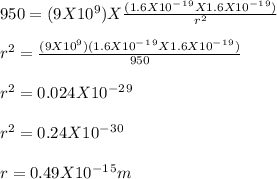950  = (9X10^9) X\frac{(1.6 X 10^-^1^9 X 1.6 X 10^-^1^9)}{r^2} \\\\r^2 = \frac{(9 X 10^9) (1.6 X 10^-^1^9 X 1.6 X 10^-^1^9)}{950} \\\\r^2 = 0.024 X 10^-^2^9\\\\r^2 = 0.24 X 10^-^3^0\\\\r = 0.49 X 10^-^1^5 m