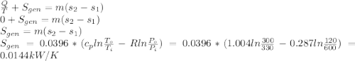 \frac{Q}{T} +S_{gen} =m(s_{2} -s_{1} )\\0+S_{gen} =m(s_{2} -s_{1} )\\S_{gen} =m(s_{2} -s_{1} )\\S_{gen}=0.0396*(c_{p} ln\frac{T_{o}}{T_{i}} -Rln\frac{P_{o}}{P_{i}} )=0.0396*(1.004ln\frac{300}{330} -0.287ln\frac{120}{600} )=0.0144kW/K
