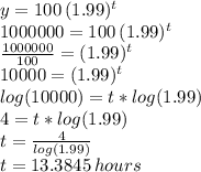 y=100\,(1.99)^t\\1000000=100\,(1.99)^t\\\frac{1000000}{100} = (1.99)^t\\10000=(1.99)^t\\log(10000)=t*log(1.99)\\4=t*log(1.99)\\t=\frac{4}{log(1.99)} \\t=13.3845\, hours