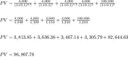 PV=\frac{4,000}{(1+0.1)^{0.5}} +\frac{4,000}{(1+0.1)^{1}}+\frac{4,000}{(1+0.1)^{1.5}}\frac{4,000}{(1+0.1)^{2}}+\frac{100,000}{(1+0.1)^{2}}\\\\\\PV=\frac{4,000}{1.049}+ \frac{4,000}{1.100}+\frac{4,000}{1.154}+\frac{4,000}{1.210}+\frac{100,000}{1.210}\\\\\\PV= 3,813.85 +3,636.36+ 3,467.14 +3,305.79+82,644.63 \\\\\\PV= 96,867.76