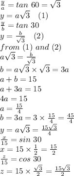 \frac{y}{a}= tan~60=\sqrt{3} \\y=a\sqrt{3} ~~~(1)\\\frac{y}{b} =tan~30\\y=\frac{b}{\sqrt{3} } ~~~(2)\\from~(1)~and~(2)\\a\sqrt{3} =\frac{b}{\sqrt{3} } \\b=a\sqrt{3} \times\sqrt{3} =3a\\a+b=15\\a+3a=15\\4a=15\\a=\frac{15}{4} \\b=3a=3 \times \frac{15}{4} =\frac{45}{4}\\y=a\sqrt{3} =\frac{15\sqrt{3}}{4} \\\frac{x}{15} =sin~30\\x=15 \times \frac{1}{2}=\frac{15}{2}\\\frac{z}{15}=cos~30\\z=15 \times \frac{\sqrt{3}}{2}=\frac{15\sqrt{3} }{2} \\