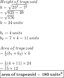 Height \: of \: trapezoid \\ h =  \sqrt{ {25}^{2} -  {7}^{2}  }  \\  =  \sqrt{625 - 49}  \\  =  \sqrt{576}  \\ h = 24 \: units \\  \\ b_1 = 4 \:units  \\ b_2 = 7 + 4 = 11 \:units  \\  \\ Area \: of \: trapezoid  \\ =  \frac{1}{2} (b_1 + b_2) \times h \\  \\  =  \frac{1}{2} (4 + 11) \times 24 \\  = 15 \times 12 \\  \red{ \boxed{ \bold{area \: of \: trapezoid  = 180 \:  {units}^{2}}}}  \\