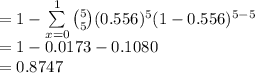 =1-\sum\limits^{1}_{x=0}{{5\choose 5}(0.556)^{5}(1-0.556)^{5-5}}\\=1-0.0173-0.1080\\=0.8747