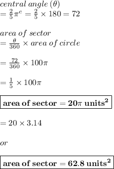 central \: angle \:  ( \theta)  \\ =  \frac{2}{5}  {\pi}^{c}  = \frac{2}{5} \times 180 \degree = 72 \degree \\  \\ area \: of \: sector \\  =  \frac{\theta}{360 \degree}  \times area \: of \: circle \\  \\  = \frac{72 \degree}{360 \degree}  \times 100\pi \\  \\   = \frac{1}{5}  \times 100\pi \\  \\   \red{ \boxed{ \bold{area \: of \: sector= 20\pi \:  {units}^{2} }}} \\  \\  = 20 \times 3.14 \\   \\ or  \\  \\ \purple{ \boxed{ \bold{area \: of \: sector = 62.8 \:  {units}^{2} }}}