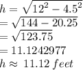 h =  \sqrt{ {12}^{2} -  {4.5}^{2}  }  \\  =  \sqrt{144 - 20.25}  \\  =  \sqrt{123.75}  \\  = 11.1242977 \\  h\approx \: 11.12 \: feet