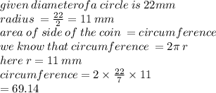given \: diameterofa \: circl e \: is \: 22mm \\ radius \:  =  \frac{22}{2}  = 11 \: mm \\ area \: of \: side \: of \: the \: coin \:  = circumference \\ we \: know \: that \: circumference \:  = 2\pi \: r \\ here \: r = 11 \: mm \\ circumference = 2 \times  \frac{22}{7}  \times 11 \\  = 69.14 \: