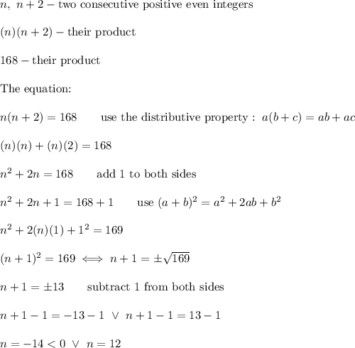 n,\ n+2-\text{two consecutive positive even integers}\\\\(n)(n+2)-\text{their product}\\\\168-\text{their product}\\\\\text{The equation:}\\\\n(n+2)=168\qquad\text{use the distributive property}:\ a(b+c)=ab+ac\\\\(n)(n)+(n)(2)=168\\\\n^2+2n=168\qquad\text{add 1 to both sides}\\\\n^2+2n+1=168+1\qquad\text{use}\ (a+b)^2=a^2+2ab+b^2\\\\n^2+2(n)(1)+1^2=169\\\\(n+1)^2=169\iff n+1=\pm\sqrt{169}\\\\n+1=\pm13\qquad\text{subtract 1 from both sides}\\\\n+1-1=-13-1\ \vee\ n+1-1=13-1\\\\n=-14