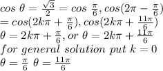 cos ~\theta=\frac{\sqrt {3}}{2}=cos ~\frac{\pi }{6},cos (2 \pi- \frac{\pi }{6})\\=cos (2k\pi +\frac{\pi }{6}),cos (2k\pi +\frac{11\pi }{6})\\\theta=2 k\pi +\frac{\pi }{6},or~\theta=2k\pi +\frac{11\pi }{6}\\for ~general~solution~put ~k=0\\\theta=\frac{\pi }{6}~\theta=\frac{11\pi }{6}