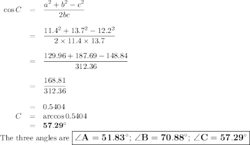 \begin{array}{rcl}\cos C &=& \dfrac{a^{2} + b^{2} - c^{2}}{2bc}\\\\& = & \dfrac{11.4^{2} + 13.7^{2} - 12.2^{2}}{2\times 11.4 \times 13.7}\\\\& = & \dfrac{129.96 + 187.69 - 148.84}{312.36}\\\\&=& \dfrac{168.81}{312.36}\\\\& = & 0.5404\\C& = & \arccos 0.5404\\& = & \mathbf{57.29 ^{\circ}}\\\end{array}\\\text{The three angles are $\large \boxed{\mathbf{\angle A =  51.83 ^{\circ}; \, \angle B = 70.88 ^{\circ}; \, \angle C = 57.29 ^{\circ}}}$}