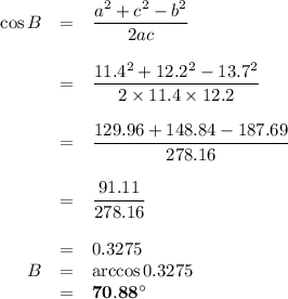 \begin{array}{rcl}\cos B &=& \dfrac{a^{2} + c^{2} - b^{2}}{2ac}\\\\& = & \dfrac{11.4^{2} + 12.2^{2} - 13.7^{2}}{2\times 11.4 \times 12.2}\\\\& = & \dfrac{129.96 + 148.84 - 187.69}{278.16}\\\\&=& \dfrac{91.11}{278.16}\\\\& = & 0.3275\\B& = & \arccos 0.3275\\& = & \mathbf{70.88 ^{\circ}}\\\end{array}