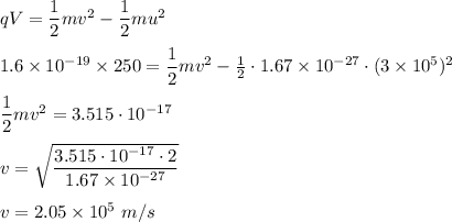 qV=\dfrac{1}{2}mv^2-\dfrac{1}{2}mu^2\\\\1.6\times10^{-19}\times250=\dfrac{1}{2}mv^2-\frac{1}{2}\cdot1.67\times10^{-27}\cdot(3\times10^{5})^{2}\\\\\dfrac{1}{2}mv^2=3.515\cdot10^{-17}\\\\v=\sqrt{\dfrac{3.515\cdot10^{-17}\cdot2}{1.67\times10^{-27}}}\\\\v=2.05\times 10^5\ m/s