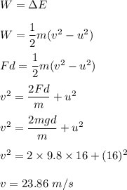 W=\Delta E\\\\W=\dfrac{1}{2}m(v^2-u^2)\\\\Fd=\dfrac{1}{2}m(v^2-u^2)\\\\v^2=\dfrac{2Fd}{m}+u^2\\\\v^2=\dfrac{2mgd}{m}+u^2\\\\v^2=2\times 9.8\times 16+(16)^2\\\\v=23.86\ m/s