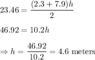 23.46 = \dfrac{(2.3+7.9)h}{2}\\\\46.92 = 10.2h\\\\\Rightarrow h =\dfrac{46.92}{10.2}= 4.6\text{ meters}