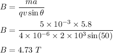 B=\dfrac{ma}{qv\sin \theta}\\\\B=\dfrac{5\times 10^{-3}\times 5.8}{4\times 10^{-6}\times 2\times 10^3\sin (50)}\\\\B=4.73\ T