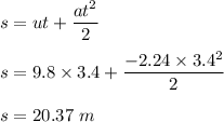 s=ut+\dfrac{at^2}{2}\\\\s=9.8\times 3.4+\dfrac{-2.24\times 3.4^2}{2}\\\\s=20.37\ m