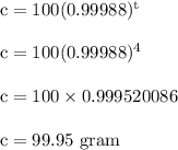 \rm c = 100(0.99988)^t\\\\\rm c = 100(0.99988)^4\\\\ c = 100 \times  0.999520086\\\\c = 99.95 \ gram